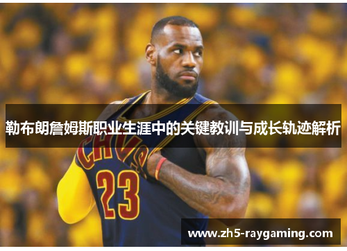 勒布朗詹姆斯职业生涯中的关键教训与成长轨迹解析