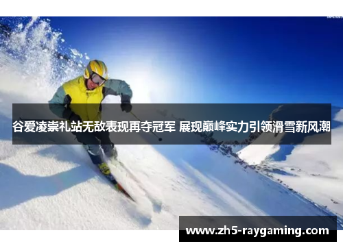 谷爱凌崇礼站无敌表现再夺冠军 展现巅峰实力引领滑雪新风潮