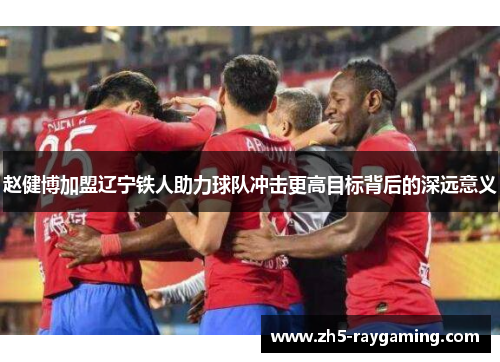赵健博加盟辽宁铁人助力球队冲击更高目标背后的深远意义
