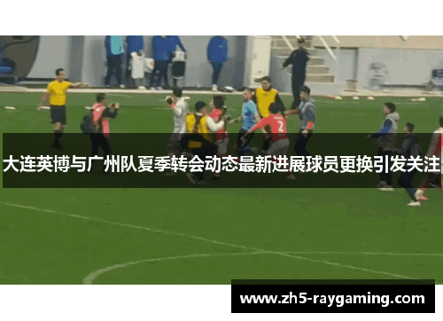 大连英博与广州队夏季转会动态最新进展球员更换引发关注