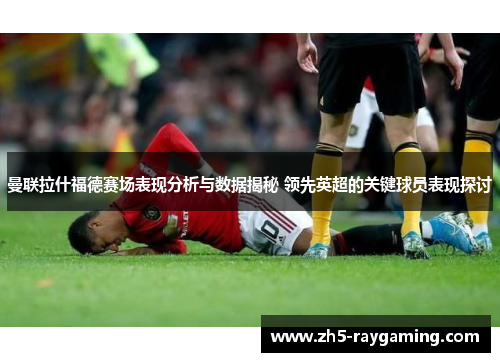 曼联拉什福德赛场表现分析与数据揭秘 领先英超的关键球员表现探讨