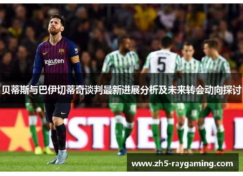 贝蒂斯与巴伊切蒂奇谈判最新进展分析及未来转会动向探讨 贝蒂斯与巴伊切蒂奇谈判最新进展分析及未来转会动向探讨
