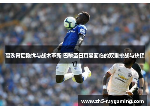 豪购背后隐忧与战术革新 巴黎圣日耳曼面临的双重挑战与抉择