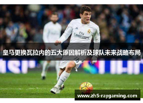 皇马更换瓦拉内的五大原因解析及球队未来战略布局