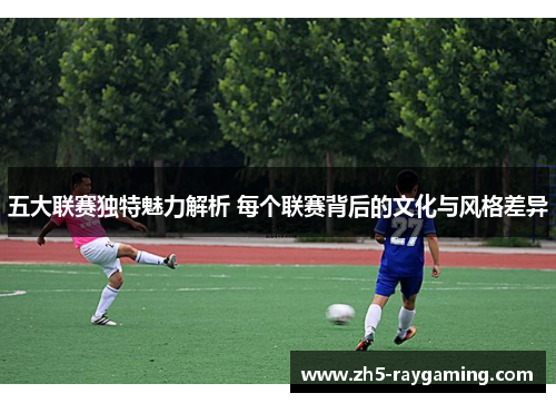 五大联赛独特魅力解析 每个联赛背后的文化与风格差异 五大联赛独特魅力解析 每个联赛背后的文化与风格差异