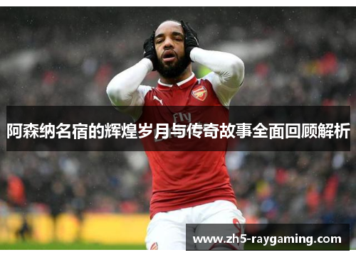 阿森纳名宿的辉煌岁月与传奇故事全面回顾解析