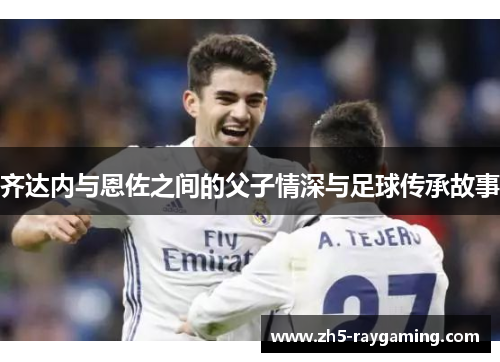 齐达内与恩佐之间的父子情深与足球传承故事