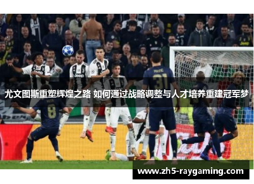 尤文图斯重塑辉煌之路 如何通过战略调整与人才培养重建冠军梦